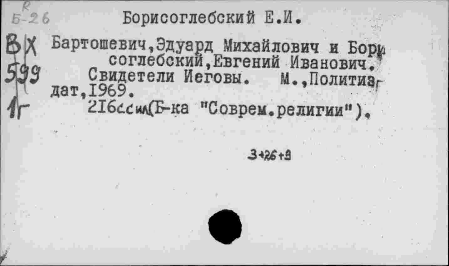 ﻿с
Борисоглебский Е.И.
Я|Х Бартошевич,Эдуард Михайлович и Борь соглебскии,Евгений Иванович.’ ЬЗЗ	Свидетели Иеговы. М.,Политизг
П дат,1969.
у-	216бС1*к(Б-ка "Соврем.религии”).
